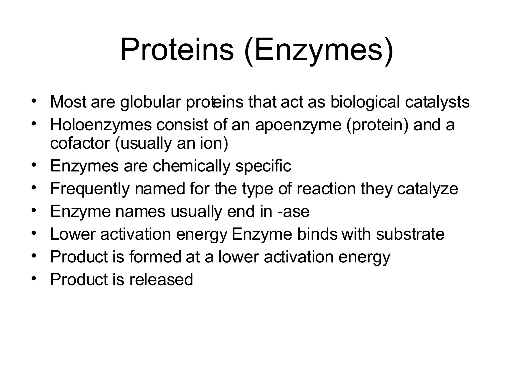 Proteins (Enzymes) Most are globular proteins that act as biological catalysts Holoenzymes consist of an apoenzyme (protein) and a cofactor (usually an ion) Enzymes are chemically specific Frequently named for the type of reaction they catalyze Enzyme names usually end in -ase Lower activation energy Enzyme binds with substrate Product is formed at a lower activation energy Product is released 