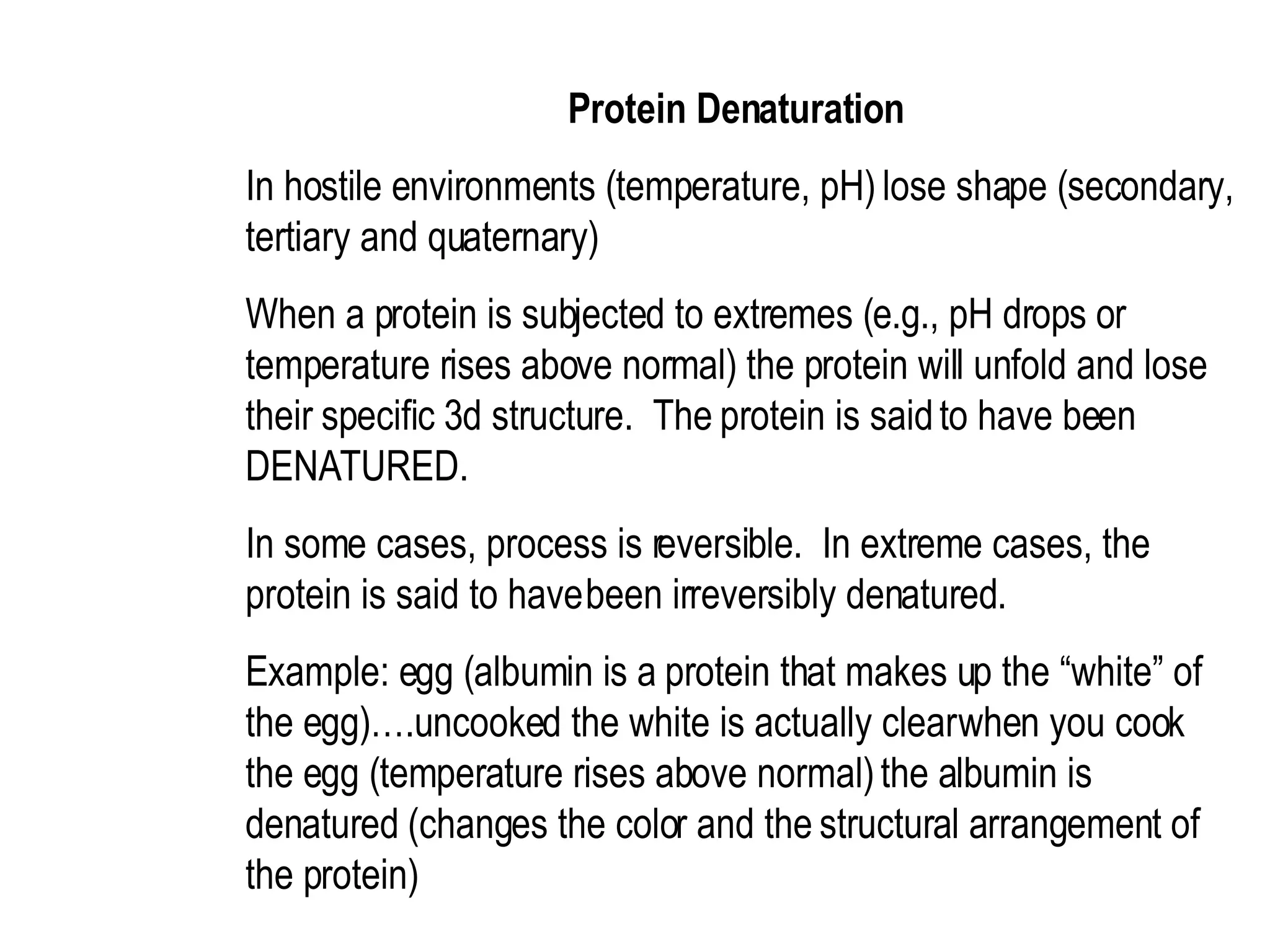Protein Denaturation  In hostile environments (temperature, pH) lose shape (secondary, tertiary and quaternary)  When a protein is subjected to extremes (e.g., pH drops or temperature rises above normal) the protein will unfold and lose their specific 3d structure.  The protein is said to have been DENATURED.  In some cases, process is reversible.  In extreme cases, the protein is said to have been irreversibly denatured.  Example: egg (albumin is a protein that makes up the “white” of the egg)….uncooked the white is actually clear when you cook the egg (temperature rises above normal) the albumin is denatured (changes the color and the structural arrangement of the protein)  