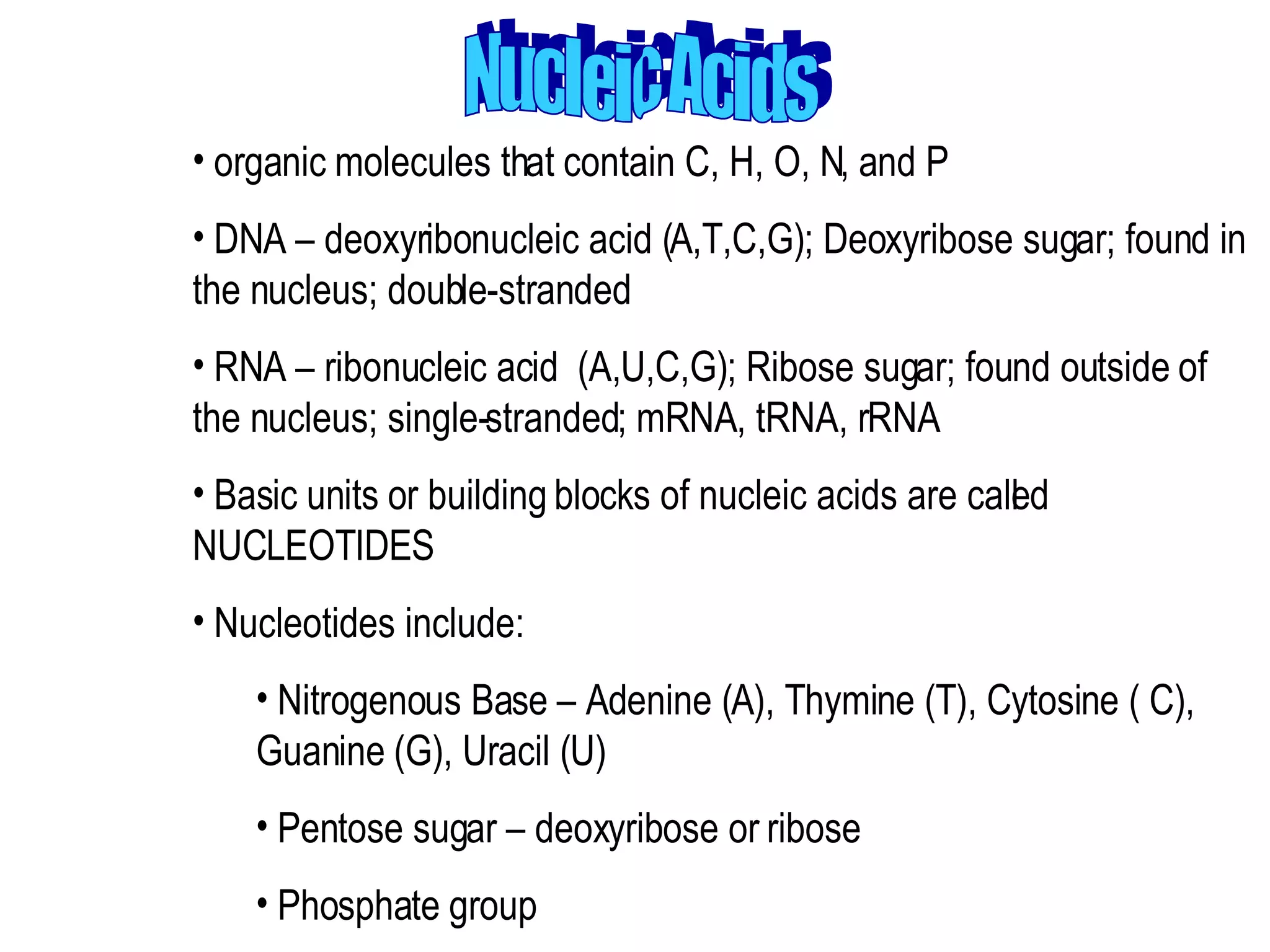 Nucleic Acids organic molecules that contain C, H, O, N, and P  DNA – deoxyribonucleic acid (A,T,C,G); Deoxyribose sugar; found in the nucleus; double-stranded  RNA – ribonucleic acid  (A,U,C,G); Ribose sugar; found outside of the nucleus; single-stranded; mRNA, tRNA, rRNA  Basic units or building blocks of nucleic acids are called NUCLEOTIDES  Nucleotides include:  Nitrogenous Base – Adenine (A), Thymine (T), Cytosine ( C), Guanine (G), Uracil (U)  Pentose sugar – deoxyribose or ribose  Phosphate group 