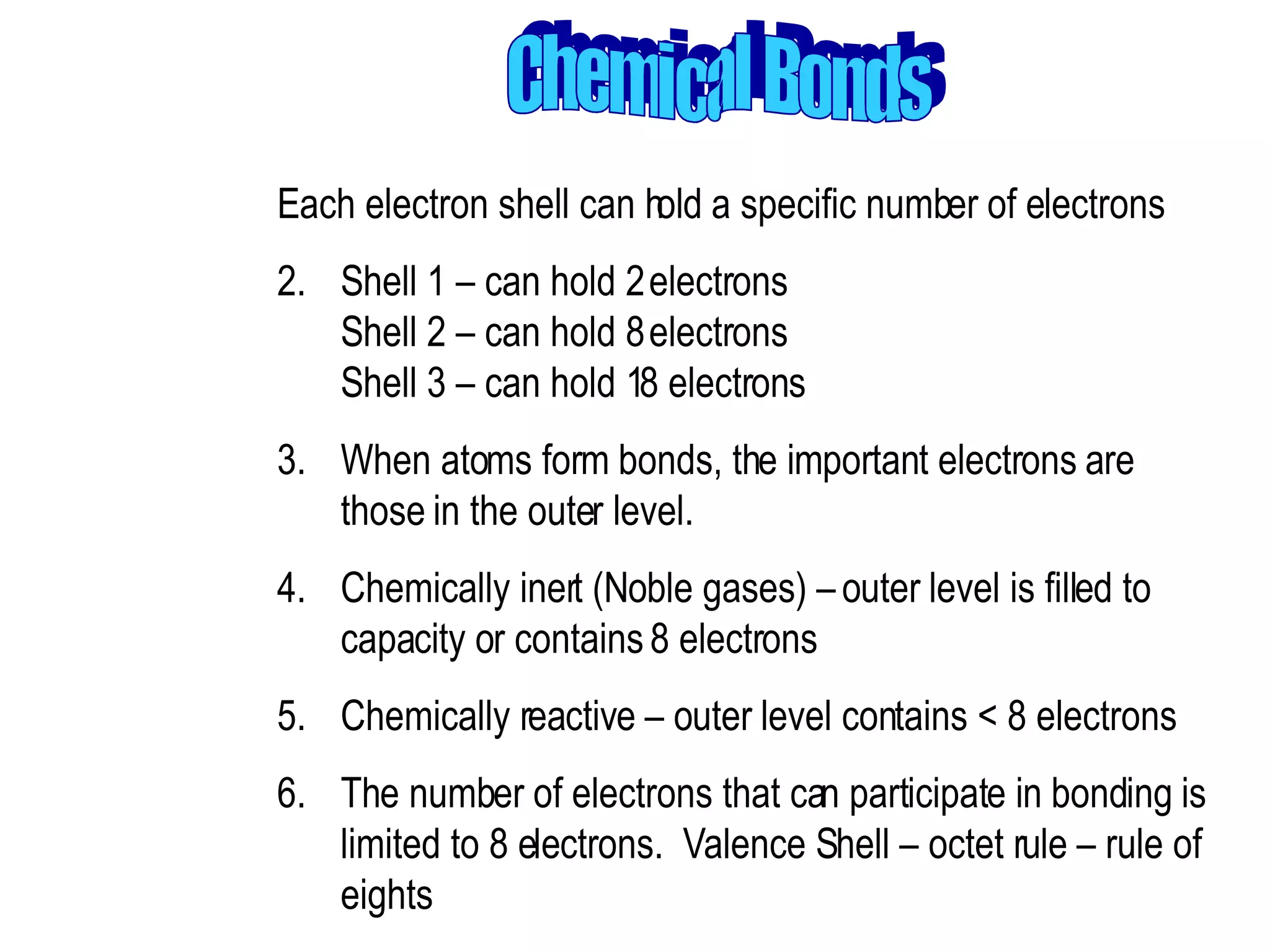 Chemical Bonds Each electron shell can hold a specific number of electrons  Shell 1 – can hold 2 electrons Shell 2 – can hold 8 electrons Shell 3 – can hold 18 electrons  When atoms form bonds, the important electrons are those in the outer level.  Chemically inert (Noble gases) – outer level is filled to capacity or contains 8 electrons  Chemically reactive – outer level contains < 8 electrons  The number of electrons that can participate in bonding is limited to 8 electrons.  Valence Shell – octet rule – rule of eights 