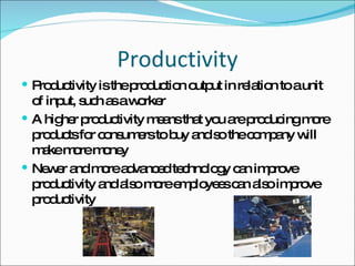 Productivity Productivity is the production output in relation to a unit of input, such as a worker A higher productivity means that you are producing more products for consumers to buy and so the company will make more money Newer and more advanced technology can improve productivity and also more employees can also improve productivity 