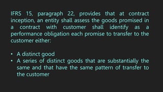 IFRS 15, paragraph 22, provides that at contract
inception, an entity shall assess the goods promised in
a contract with customer shall identify as a
performance obligation each promise to transfer to the
customer either:
• A distinct good
• A series of distinct goods that are substantially the
same and that have the same pattern of transfer to
the customer
 