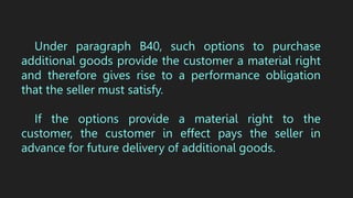 Under paragraph B40, such options to purchase
additional goods provide the customer a material right
and therefore gives rise to a performance obligation
that the seller must satisfy.
If the options provide a material right to the
customer, the customer in effect pays the seller in
advance for future delivery of additional goods.
 