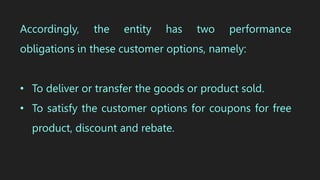 Accordingly, the entity has two performance
obligations in these customer options, namely:
• To deliver or transfer the goods or product sold.
• To satisfy the customer options for coupons for free
product, discount and rebate.
 