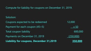 Compute for liability for coupons on December 31, 2019.
Solution:
Coupons expected to be redeemed 12,000
Payment for each coupon (45+5) x 50
Total coupon liability 600,000
Payments on December 31, 2019 (250,000)
Liability for coupons, December 31,2019 350,000
 