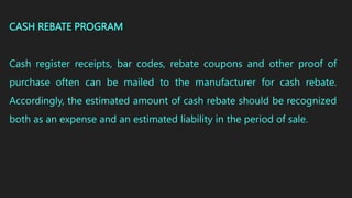 CASH REBATE PROGRAM
Cash register receipts, bar codes, rebate coupons and other proof of
purchase often can be mailed to the manufacturer for cash rebate.
Accordingly, the estimated amount of cash rebate should be recognized
both as an expense and an estimated liability in the period of sale.
 