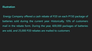 Illustration
Energy Company offered a cash rebate of P20 on each P150 package of
batteries sold during the current year. Historically, 10% of customers
mail in the rebate form. During the year, 600,000 packages of batteries
are sold, and 25,000 P20 rebates are mailed to customers
 