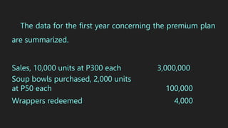 The data for the first year concerning the premium plan
are summarized.
Sales, 10,000 units at P300 each 3,000,000
Soup bowls purchased, 2,000 units
at P50 each 100,000
Wrappers redeemed 4,000
 