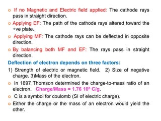  If no Magnetic and Electric field applied: The cathode rays
pass in straight direction.
 Applying EF: The path of the cathode rays altered toward the
+ve plate.
 Applying MF: The cathode rays can be deflected in opposite
direction.
 By balancing both MF and EF: The rays pass in straight
direction.
Deflection of electron depends on three factors:
1) Strength of electric or magnetic field. 2) Size of negative
charge. 3)Mass of the electron.
 In 1897 Thomson determined the charge-to-mass ratio of an
electron. Charge/Mass = 1.76 108 C/g.
 C is a symbol for coulomb (SI of electric charge).
 Either the charge or the mass of an electron would yield the
other.
 