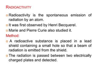 RADIOACTIVITY
 Radioactivity is the spontaneous emission of
radiation by an atom.
 It was first observed by Henri Becquerel.
 Marie and Pierre Curie also studied it.
Method:
 A radioactive substance is placed in a lead
shield containing a small hole so that a beam of
radiation is emitted from the shield.
 The radiation is passed between two electrically
charged plates and detected.
 