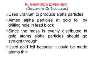 RUTHERFORD’S EXPERIMENT:
(DISCOVERY OF NEUCLEUS)
Used uranium to produce alpha particles
Aimed alpha particles at gold foil by
drilling hole in lead block
Since the mass is evenly distributed in
gold atoms alpha particles should go
straight through.
Used gold foil because it could be made
atoms thin
 