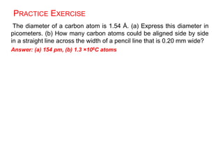 PRACTICE EXERCISE
The diameter of a carbon atom is 1.54 Å. (a) Express this diameter in
picometers. (b) How many carbon atoms could be aligned side by side
in a straight line across the width of a pencil line that is 0.20 mm wide?
Answer: (a) 154 pm, (b) 1.3 ×106C atoms
 