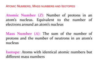 ATOMIC NUMBERS, MASS NUMBERS AND ISOTOPES
Atomic Number (Z): Number of protons in an
atom’s nucleus. Equivalent to the number of
electrons around an atom’s nucleus
Mass Number (A): The sum of the number of
protons and the number of neutrons in an atom’s
nucleus
Isotope: Atoms with identical atomic numbers but
different mass numbers
 
