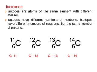 ISOTOPES
 Isotopes are atoms of the same element with different
masses.
 Isotopes have different numbers of neutrons. Isotopes
have different numbers of neutrons, but the same number
of protons.
11
6C
12
6C
13
6C
14
6C
C11 C  12 C  13 C  14
 