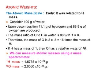 ATOMIC WEIGHTS:
The Atomic Mass Scale : Early: It was related to H
mass.
 Consider 100 g of water:
• Upon decomposition 11.1 g of hydrogen and 88.9 g of
oxygen are produced.
• The mass ratio of O to H in water is 88.9/11.1 = 8.
• Therefore, the mass of O is 2 x 8 = 16 times the mass of
H.
• If H has a mass of 1, then O has a relative mass of 16.
 We can measure atomic masses using a mass
spectrometer.
1H mass = 1.6735 x 10–24 g
16O mass = 2.6560 x10–23 g.
 