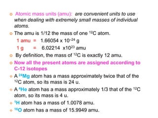  Atomic mass units (amu): are convenient units to use
when dealing with extremely small masses of individual
atoms.
 The amu is 1/12 the mass of one 12C atom.
1 amu = 1.66054 x 10–24 g
1 g = 6.02214 x1023 amu
 By definition, the mass of 12C is exactly 12 amu.
 Now all the present atoms are assigned according to
C-12 isotopes
 A 24Mg atom has a mass approximately twice that of the
12C atom, so its mass is 24 u.
 A 4He atom has a mass approximately 1/3 that of the 12C
atom, so its mass is 4 u.
 1H atom has a mass of 1.0078 amu.
 16O atom has a mass of 15.9949 amu.
 