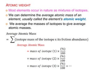 ATOMIC WEIGHT
 Most elements occur in nature as mixtures of isotopes.
 We can determine the average atomic mass of an
element, usually called the element’s atomic weight.
 We average the masses of isotopes to give average
atomic masses.
 
