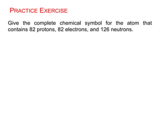 PRACTICE EXERCISE
Give the complete chemical symbol for the atom that
contains 82 protons, 82 electrons, and 126 neutrons.
 