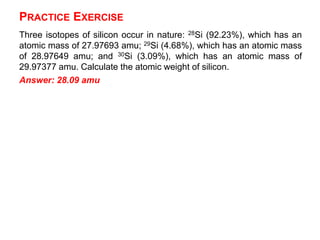 PRACTICE EXERCISE
Three isotopes of silicon occur in nature: 28Si (92.23%), which has an
atomic mass of 27.97693 amu; 29Si (4.68%), which has an atomic mass
of 28.97649 amu; and 30Si (3.09%), which has an atomic mass of
29.97377 amu. Calculate the atomic weight of silicon.
Answer: 28.09 amu
 
