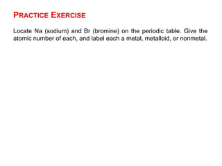 PRACTICE EXERCISE
Locate Na (sodium) and Br (bromine) on the periodic table. Give the
atomic number of each, and label each a metal, metalloid, or nonmetal.
 