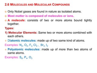 2.6 MOLECULES AND MOLECULAR COMPOUNDS
 Only Nobel gases are found in nature as isolated atoms.
 Most matter is composed of molecules or ions.
 A molecule: consists of two or more atoms bound tightly
together.
Types:
1) Molecular Elements: Same two or more atoms combined with
each others.
 Diatomic molecules: made up of two same kind of atoms.
Examples: N2, O2, F2, Cl2 , , Br2, I2
 Polyatomic molecules: made up of more than two atoms of
same atoms.
Examples: S8, P4, O3
 