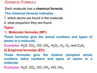 CHEMICAL FORMULA
Each molecule has a chemical formula.
The chemical formula indicates :
1. which atoms are found in the molecule.
2. what proportion they are found.
Types:
1) Molecular formulas (MF):
These formulas give the actual numbers and types of
atoms in a molecule.
Examples: H2O, CO2, CO, CH4, H2O2, O2, O3, and C2H4.
2) Empirical formulas (EF):
These formulas give the relative (simplest whole
numbers ratio) numbers and types of atoms in a
molecule
Examples: H2O, CO2, CO, CH4, HO, CH2.
 