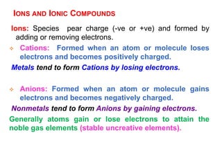 IONS AND IONIC COMPOUNDS
Ions: Species pear charge (-ve or +ve) and formed by
adding or removing electrons.
 Cations: Formed when an atom or molecule loses
electrons and becomes positively charged.
Metals tend to form Cations by losing electrons.
 Anions: Formed when an atom or molecule gains
electrons and becomes negatively charged.
Nonmetals tend to form Anions by gaining electrons.
Generally atoms gain or lose electrons to attain the
noble gas elements (stable uncreative elements).
 