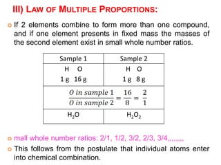 III) LAW OF MULTIPLE PROPORTIONS:
 If 2 elements combine to form more than one compound,
and if one element presents in fixed mass the masses of
the second element exist in small whole number ratios.
 mall whole number ratios: 2/1, 1/2, 3/2, 2/3, 3/4,,,,,,,,
 This follows from the postulate that individual atoms enter
into chemical combination.
Sample 1 Sample 2
H O
1 g 16 g
H O
1 g 8 g
H2O H2O2
 