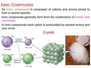 An ionic compound is composed of cations and anions joined to
form a neutral species.
Ionic compounds generally form from the combination of metals with
nonmetals.
In ionic compounds each cation is surrounded by several anions and
vice versa.
IONIC COMPOUNDS
Crystal
 