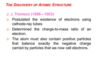 7
J. J. Thomson (1898—1903)
 Postulated the existence of electrons using
cathode-ray tubes.
 Determined the charge-to-mass ratio of an
electron.
 The atom must also contain positive particles
that balance exactly the negative charge
carried by particles that we now call electrons.
THE DISCOVERY OF ATOMIC STRUCTURE
 