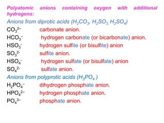 Polyatomic anions containing oxygen with additional
hydrogens:
Anions from diprotic acids (H2CO3, H2SO3, H2SO4)
CO3
2– carbonate anion.
HCO3
– hydrogen carbonate (or bicarbonate) anion.
HSO3
- hydrogen sulfite (or bisulfite) anion
SO3
2- sulfite anion.
HSO4
- hydrogen sulfate (or bisulfate) anion
SO4
2- sulfate anion.
Anions from polyprotic acids (H3PO4 )
H2PO4
– dihydrogen phosphate anion.
HPO4
2– hydrogen phosphate anion.
PO4
3– phosphate anion.
 