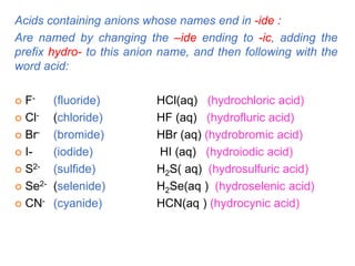 Acids containing anions whose names end in -ide :
Are named by changing the –ide ending to -ic, adding the
prefix hydro- to this anion name, and then following with the
word acid:
 F- (fluoride) HCl(aq) (hydrochloric acid)
 Cl- (chloride) HF (aq) (hydrofluric acid)
 Br- (bromide) HBr (aq) (hydrobromic acid)
 I- (iodide) HI (aq) (hydroiodic acid)
 S2- (sulfide) H2S( aq) (hydrosulfuric acid)
 Se2- (selenide) H2Se(aq ) (hydroselenic acid)
 CN- (cyanide) HCN(aq ) (hydrocynic acid)
 