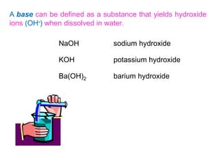 A base can be defined as a substance that yields hydroxide
ions (OH-) when dissolved in water.
NaOH sodium hydroxide
KOH potassium hydroxide
Ba(OH)2 barium hydroxide
 