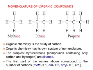 NOMENCLATURE OF ORGANIC COMPOUNDS
 Organic chemistry is the study of carbon.
 Organic chemistry has its own system of nomenclature.
 The simplest hydrocarbons (compounds containing only
carbon and hydrogen) are alkanes.
 The first part of the names above correspond to the
number of carbons (meth- = 1, eth- = 2, prop- = 3, etc.).
 