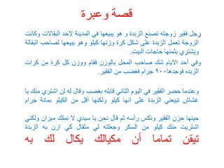 ‫وعبرة‬ ‫قصة‬
‫ر‬
‫جل‬
‫فقير‬
‫زوجته‬
‫تصنع‬
‫الزبدة‬
‫و‬
‫هو‬
‫يبيعها‬
‫في‬
‫المدينة‬
‫الحد‬
‫البق‬
‫االت‬
‫وكانت‬
‫الزوجة‬
‫تعمل‬
‫الزبدة‬
‫على‬
‫شكل‬
‫كرة‬
‫وزنها‬
‫كيلو‬
‫وهو‬
‫يبيعها‬
‫لصاحب‬
‫ا‬
‫لبقالة‬
‫ويشتري‬
‫بثمنها‬
‫حاجات‬
‫البيت‬
.
‫وفي‬
‫أحد‬
‫االيام‬
‫شك‬
‫صاحب‬
‫المحل‬
‫بالوزن‬
‫فقام‬
‫ووزن‬
‫كل‬
‫كرة‬
‫من‬
‫كرات‬
‫الزبده‬
‫فوجدها‬
٩٠٠
‫جرام‬
‫فغضب‬
‫من‬
‫الفقير‬
.
‫وعندما‬
‫حضر‬
‫الفقير‬
‫في‬
‫اليوم‬
‫الثاني‬
‫قابله‬
‫بغضب‬
‫وقال‬
‫له‬
‫لن‬
‫اش‬
‫تري‬
‫منك‬
‫يا‬
‫غشاش‬
‫تبيعني‬
‫الزبدة‬
‫على‬
‫انها‬
‫كيلو‬
‫ولكنها‬
‫أقل‬
‫من‬
‫الكيلو‬
‫بمائة‬
‫ج‬
‫رام‬
‫حينها‬
‫حزن‬
‫الفقير‬
‫ونكس‬
‫رأسه‬
‫ثم‬
‫قال‬
‫نحن‬
‫يا‬
‫سيدي‬
‫ال‬
‫نملك‬
‫ميزان‬
‫ولكني‬
‫اشتريت‬
‫منك‬
‫كيلو‬
‫من‬
‫السكر‬
‫وجعلته‬
‫لي‬
‫مثقال‬
‫كي‬
‫ازن‬
‫به‬
‫الزبدة‬
‫تيقن‬
‫تماما‬
‫أن‬
‫مكيالك‬
‫يكال‬
‫لك‬
‫به‬
 