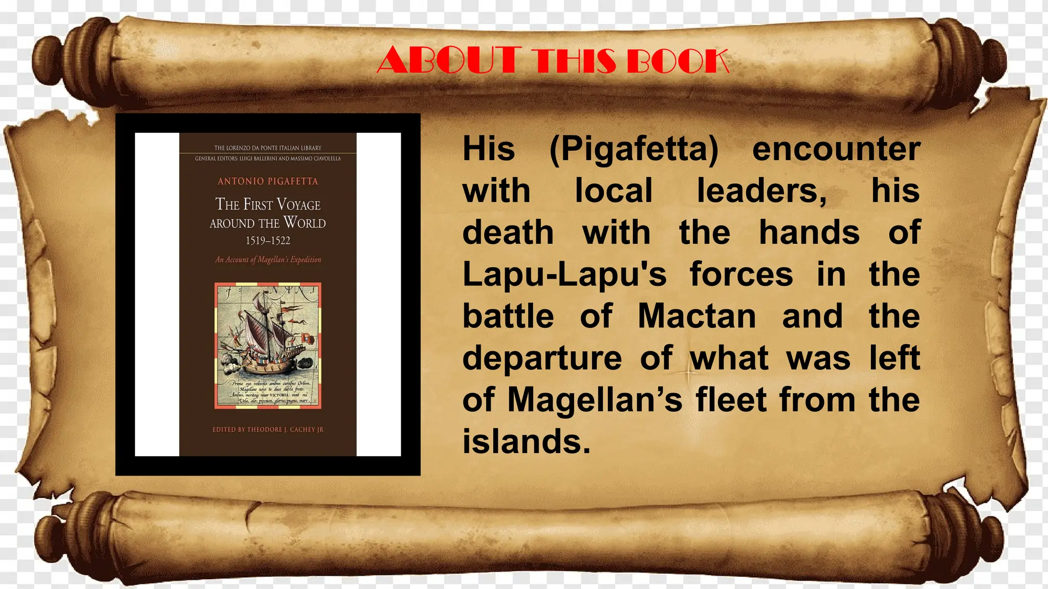 ABOUT THIS BOOK
His (Pigafetta) encounter
with local leaders, his
death with the hands of
Lapu-Lapu's forces in the
battle of Mactan and the
departure of what was left
of Magellan’s fleet from the
islands.
 