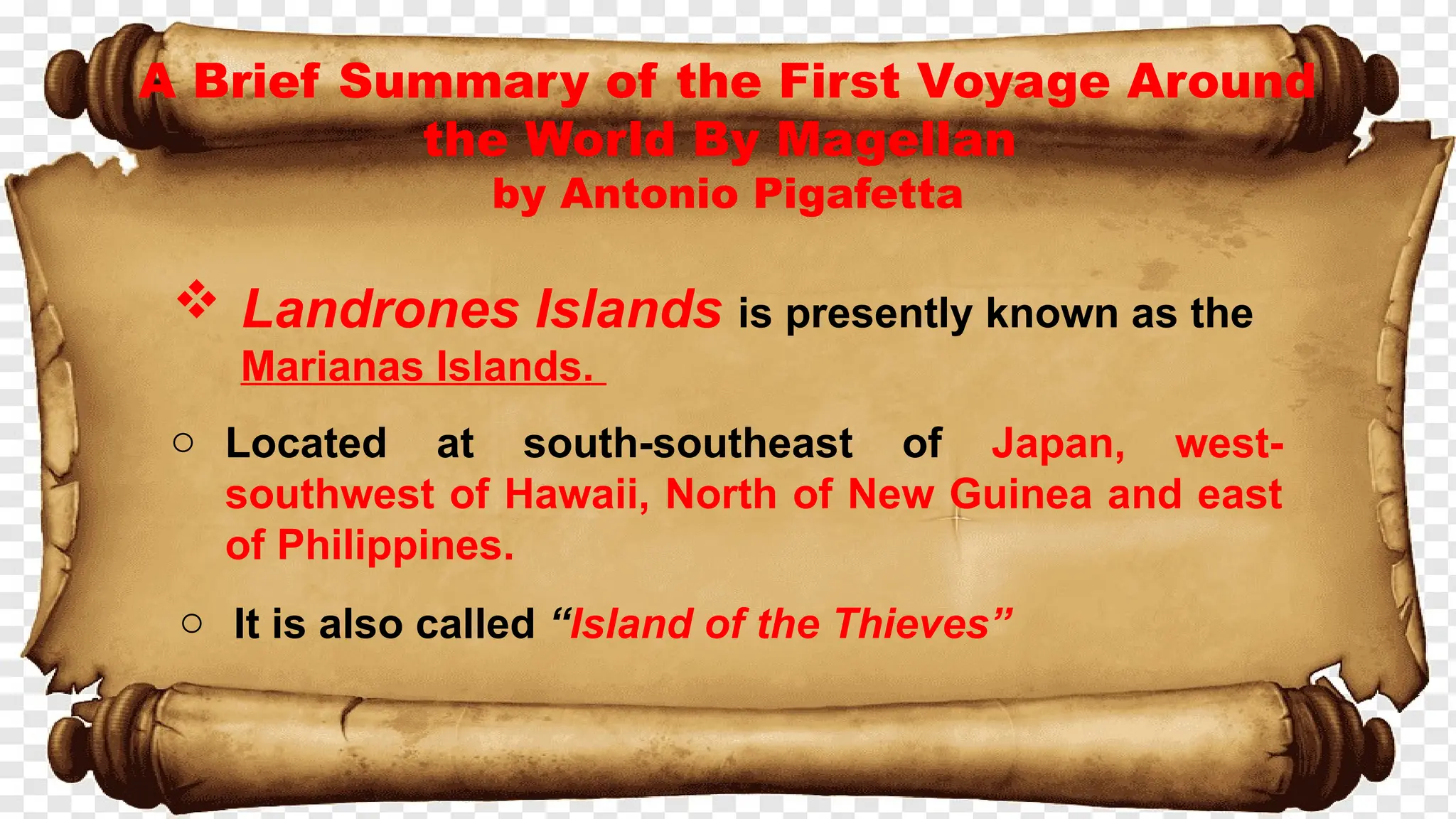 A Brief Summary of the First Voyage Around
the World By Magellan
by Antonio Pigafetta
 Landrones Islands is presently known as the
Marianas Islands.
o Located at south-southeast of Japan, west-
southwest of Hawaii, North of New Guinea and east
of Philippines.
o It is also called “Island of the Thieves”
 