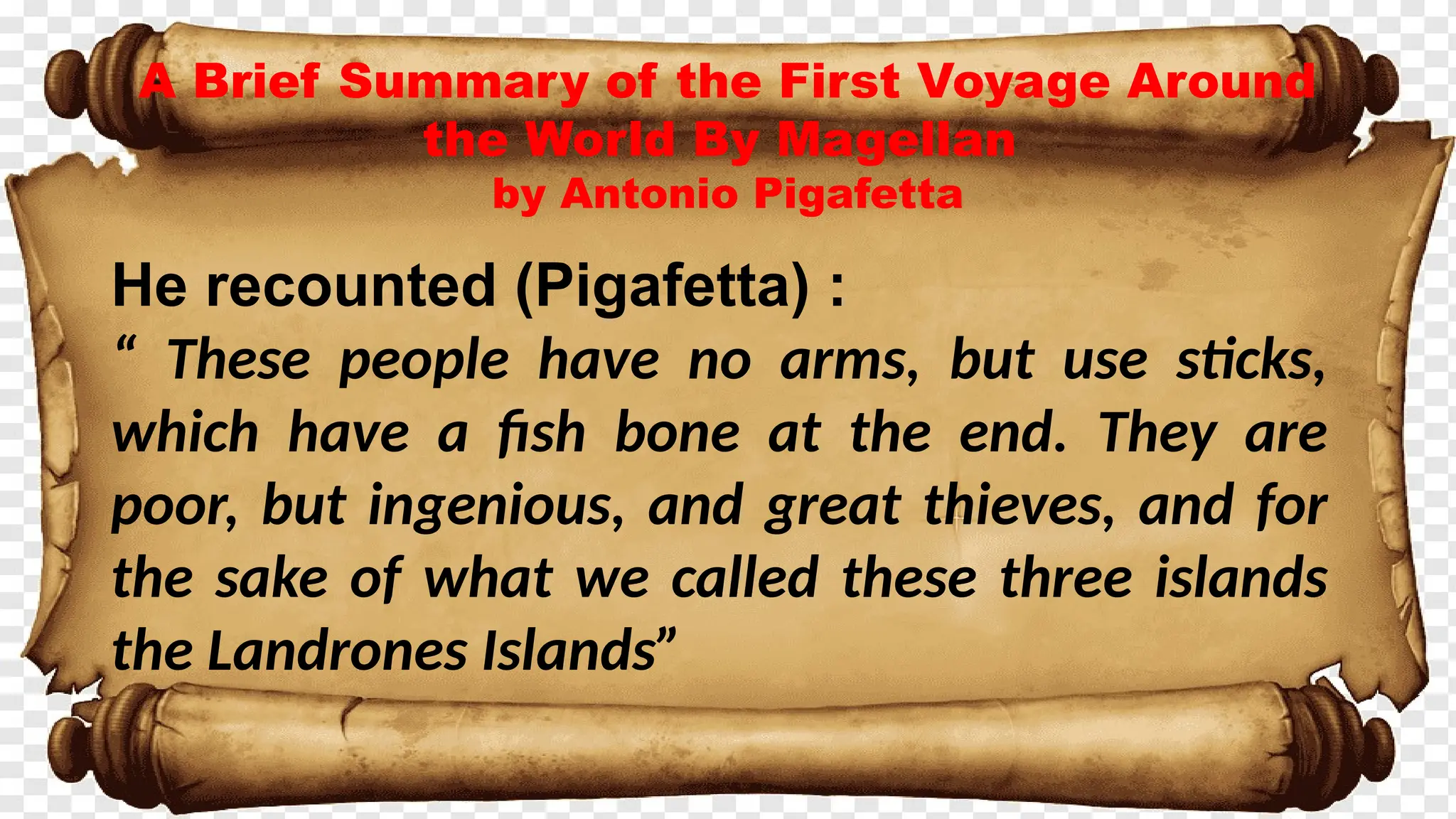 A Brief Summary of the First Voyage Around
the World By Magellan
by Antonio Pigafetta
He recounted (Pigafetta) :
“ These people have no arms, but use sticks,
which have a fish bone at the end. They are
poor, but ingenious, and great thieves, and for
the sake of what we called these three islands
the Landrones Islands”
 