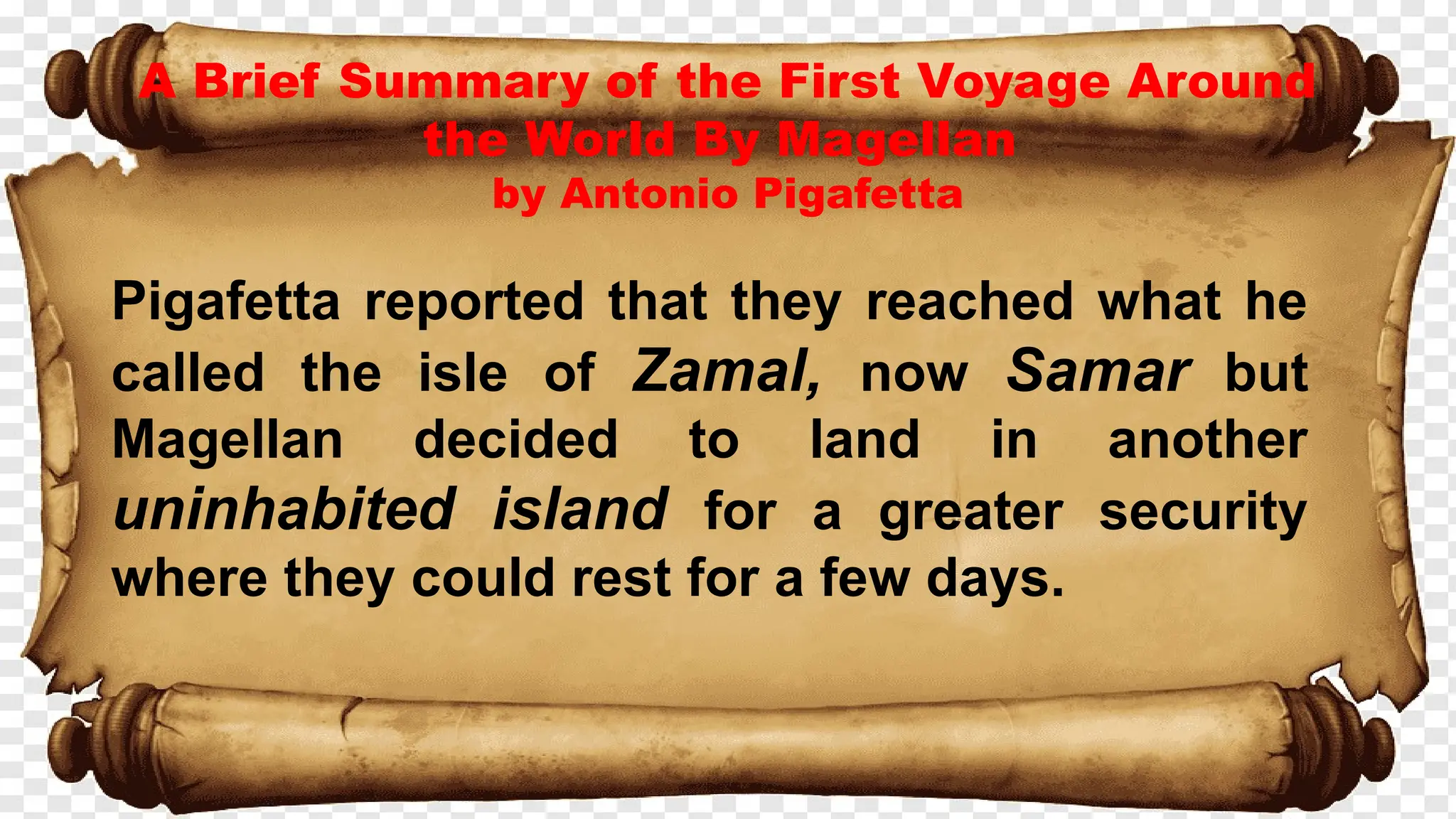A Brief Summary of the First Voyage Around
the World By Magellan
by Antonio Pigafetta
Pigafetta reported that they reached what he
called the isle of Zamal, now Samar but
Magellan decided to land in another
uninhabited island for a greater security
where they could rest for a few days.
 