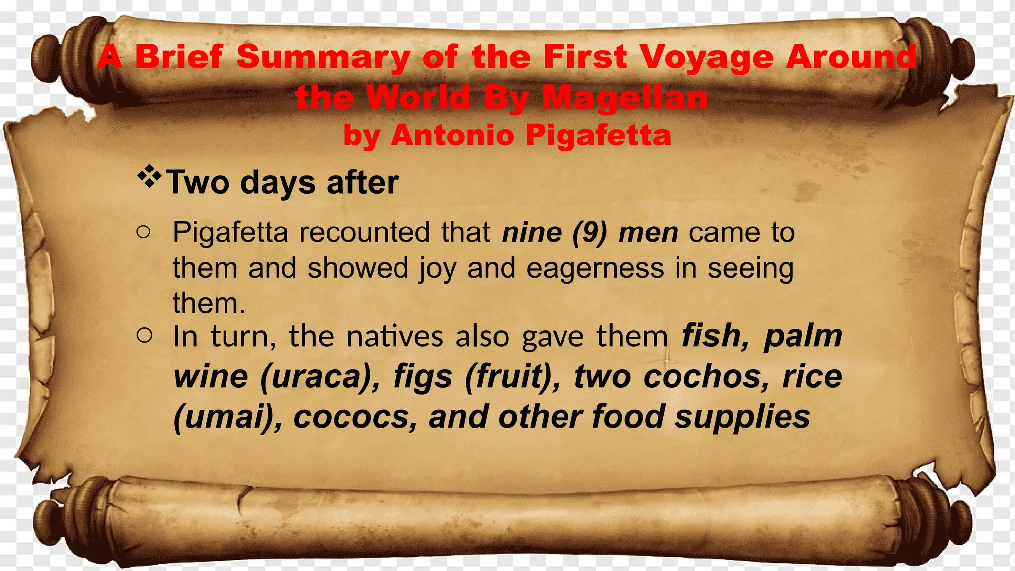 A Brief Summary of the First Voyage Around
the World By Magellan
by Antonio Pigafetta
Two days after
o Pigafetta recounted that nine (9) men came to
them and showed joy and eagerness in seeing
them.
o In turn, the natives also gave them fish, palm
wine (uraca), figs (fruit), two cochos, rice
(umai), cococs, and other food supplies
 