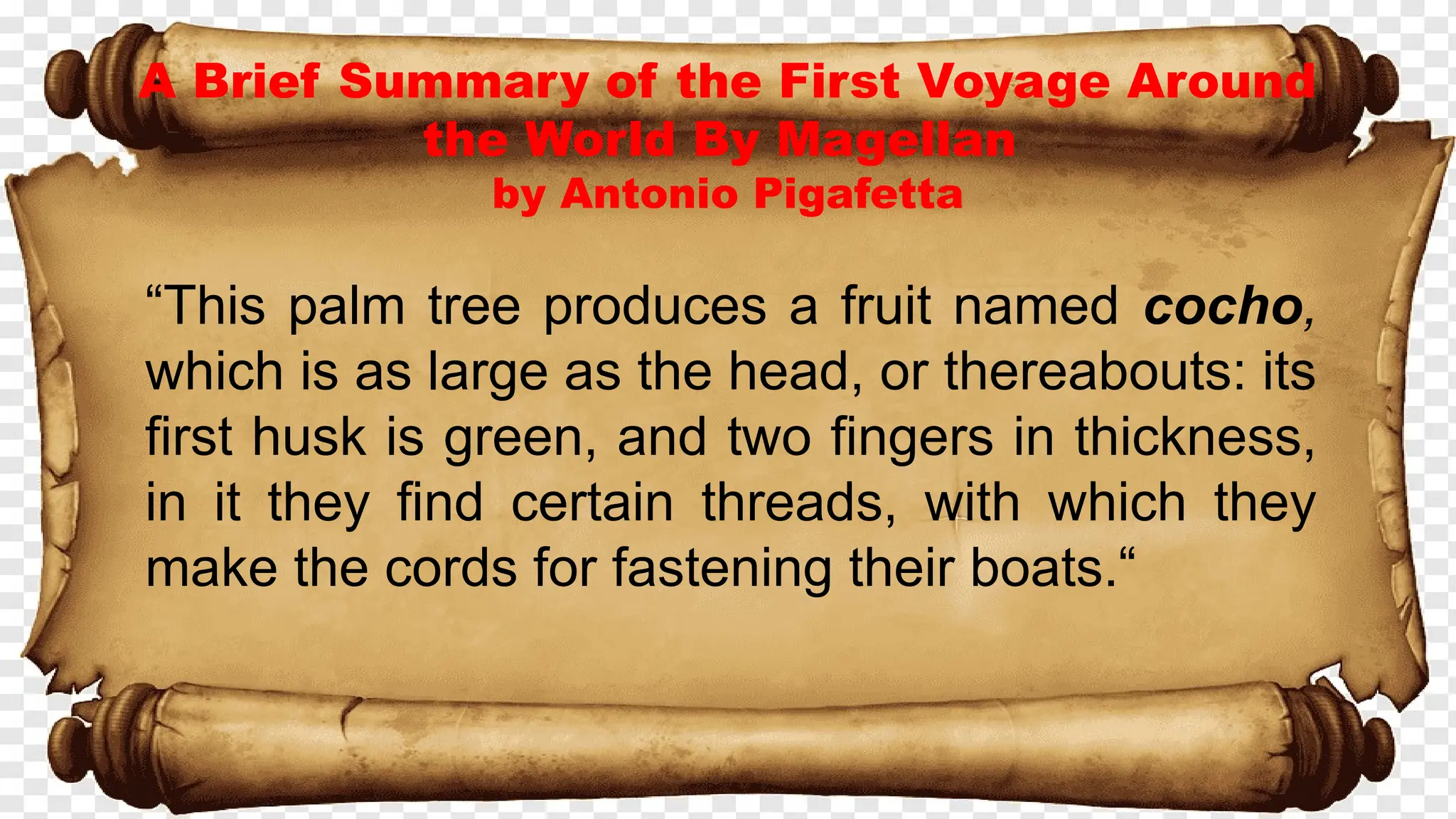 A Brief Summary of the First Voyage Around
the World By Magellan
by Antonio Pigafetta
“This palm tree produces a fruit named cocho,
which is as large as the head, or thereabouts: its
first husk is green, and two fingers in thickness,
in it they find certain threads, with which they
make the cords for fastening their boats.“
 