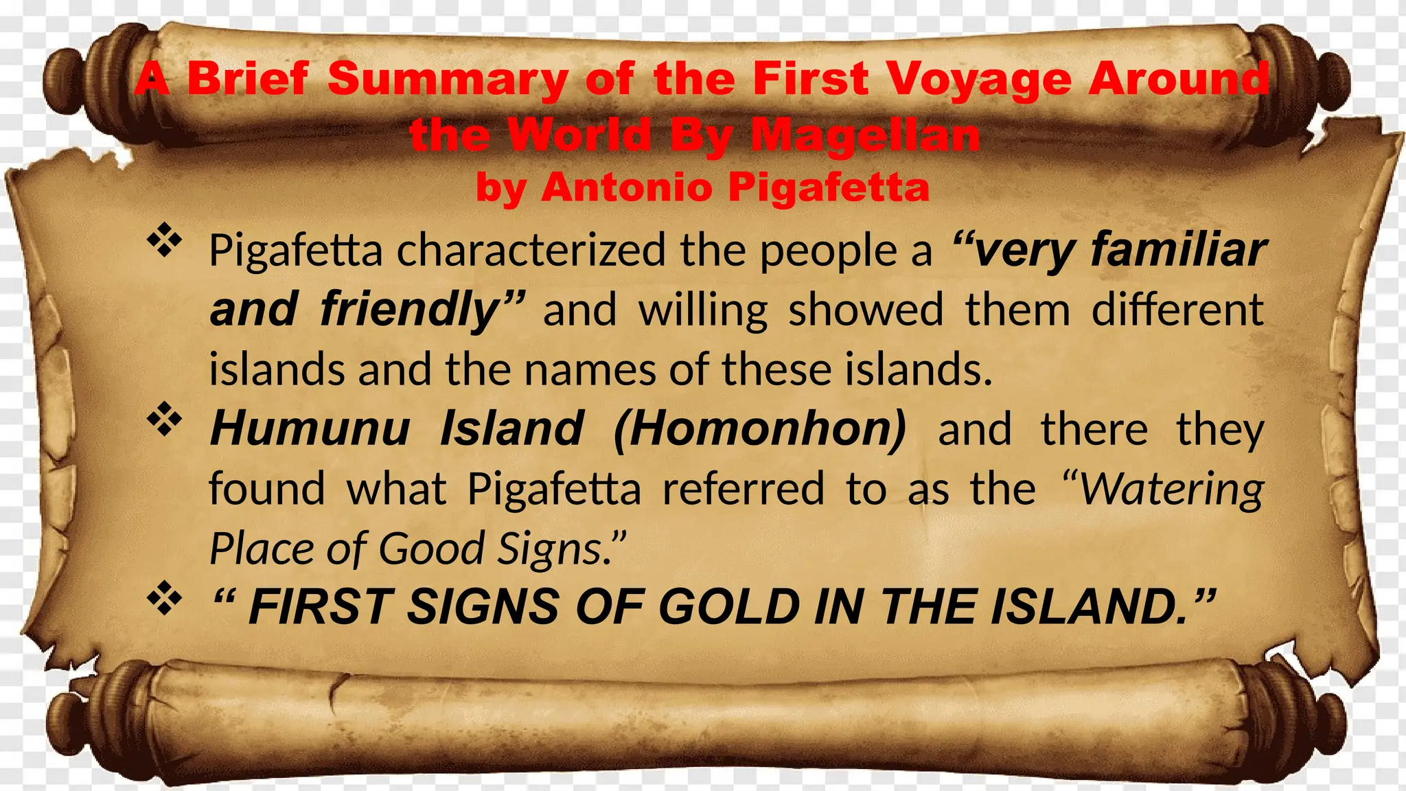 A Brief Summary of the First Voyage Around
the World By Magellan
by Antonio Pigafetta
 Pigafetta characterized the people a “very familiar
and friendly” and willing showed them different
islands and the names of these islands.
 Humunu Island (Homonhon) and there they
found what Pigafetta referred to as the “Watering
Place of Good Signs.”
 “ FIRST SIGNS OF GOLD IN THE ISLAND.”
 