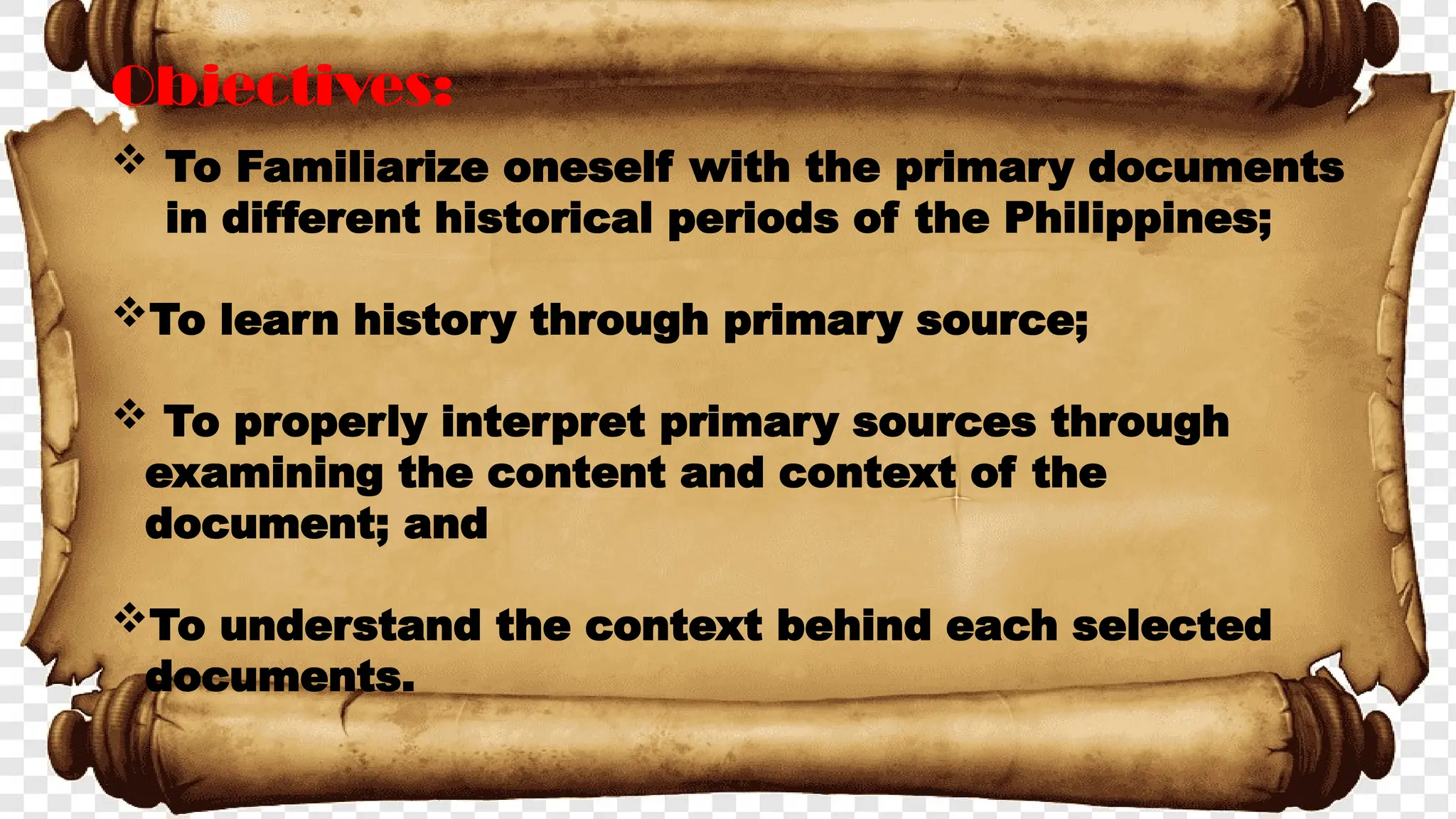 Objectives:
 To Familiarize oneself with the primary documents
in different historical periods of the Philippines;
To learn history through primary source;
 To properly interpret primary sources through
examining the content and context of the
document; and
To understand the context behind each selected
documents.
 