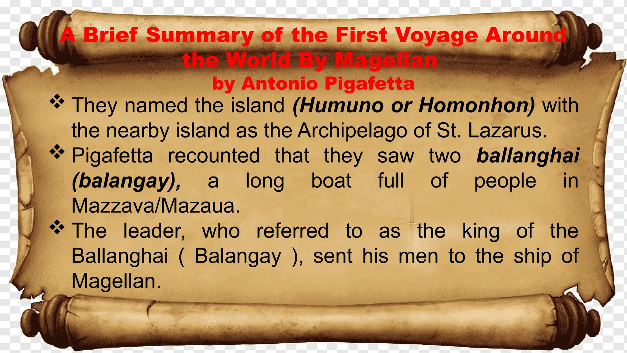 A Brief Summary of the First Voyage Around
the World By Magellan
by Antonio Pigafetta
 They named the island (Humuno or Homonhon) with
the nearby island as the Archipelago of St. Lazarus.
 Pigafetta recounted that they saw two ballanghai
(balangay), a long boat full of people in
Mazzava/Mazaua.
 The leader, who referred to as the king of the
Ballanghai ( Balangay ), sent his men to the ship of
Magellan.
 