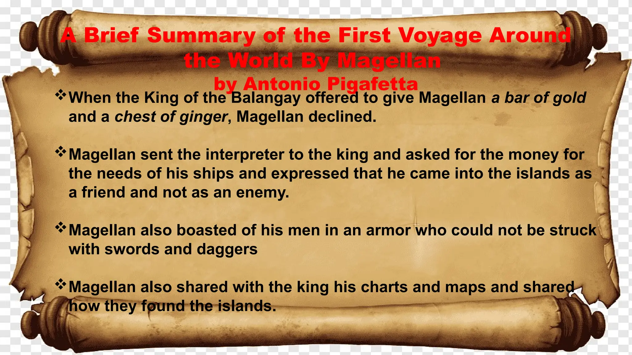 A Brief Summary of the First Voyage Around
the World By Magellan
by Antonio Pigafetta
When the King of the Balangay offered to give Magellan a bar of gold
and a chest of ginger, Magellan declined.
Magellan sent the interpreter to the king and asked for the money for
the needs of his ships and expressed that he came into the islands as
a friend and not as an enemy.
Magellan also boasted of his men in an armor who could not be struck
with swords and daggers
Magellan also shared with the king his charts and maps and shared
how they found the islands.
 