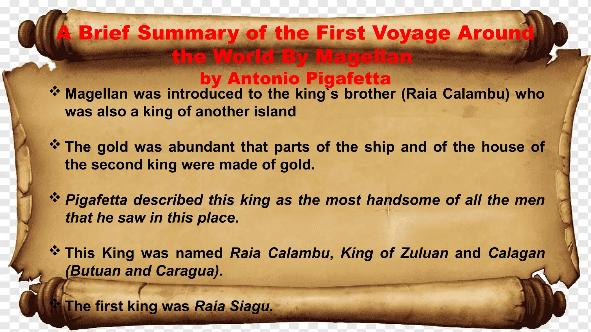 A Brief Summary of the First Voyage Around
the World By Magellan
by Antonio Pigafetta
 Magellan was introduced to the king`s brother (Raia Calambu) who
was also a king of another island
 The gold was abundant that parts of the ship and of the house of
the second king were made of gold.
 Pigafetta described this king as the most handsome of all the men
that he saw in this place.
 This King was named Raia Calambu, King of Zuluan and Calagan
(Butuan and Caragua).
 The first king was Raia Siagu.
 