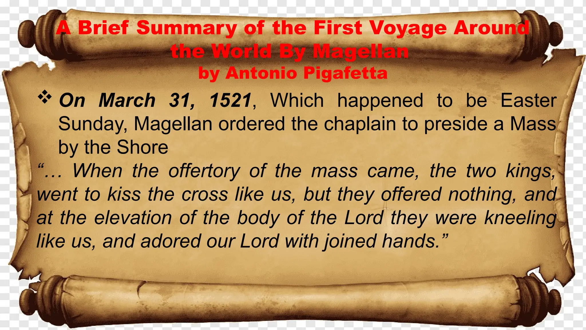 A Brief Summary of the First Voyage Around
the World By Magellan
by Antonio Pigafetta
 On March 31, 1521, Which happened to be Easter
Sunday, Magellan ordered the chaplain to preside a Mass
by the Shore
“… When the offertory of the mass came, the two kings,
went to kiss the cross like us, but they offered nothing, and
at the elevation of the body of the Lord they were kneeling
like us, and adored our Lord with joined hands.”
 