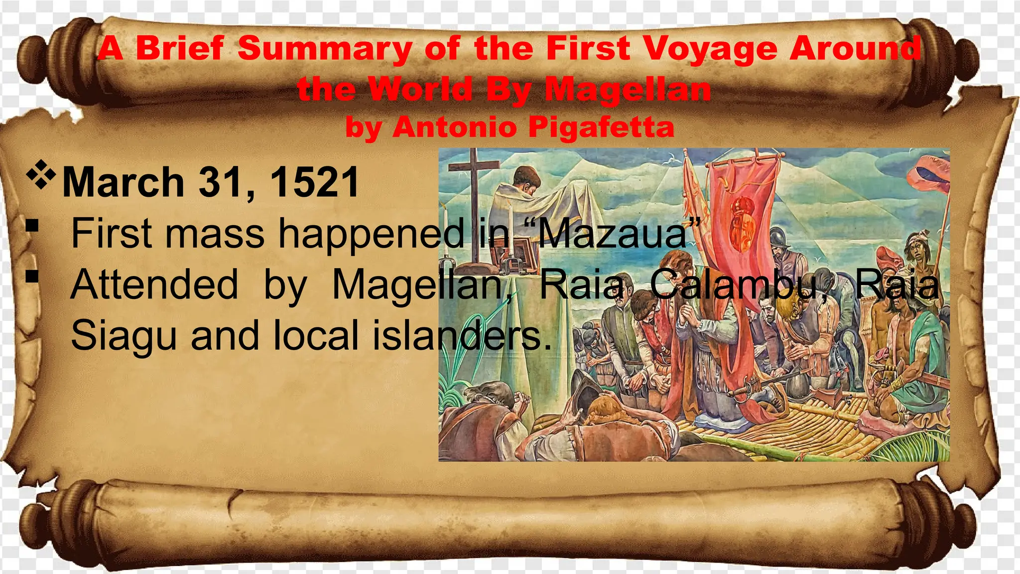 A Brief Summary of the First Voyage Around
the World By Magellan
by Antonio Pigafetta
March 31, 1521
 First mass happened in “Mazaua”
 Attended by Magellan, Raia Calambu, Raia
Siagu and local islanders.
 