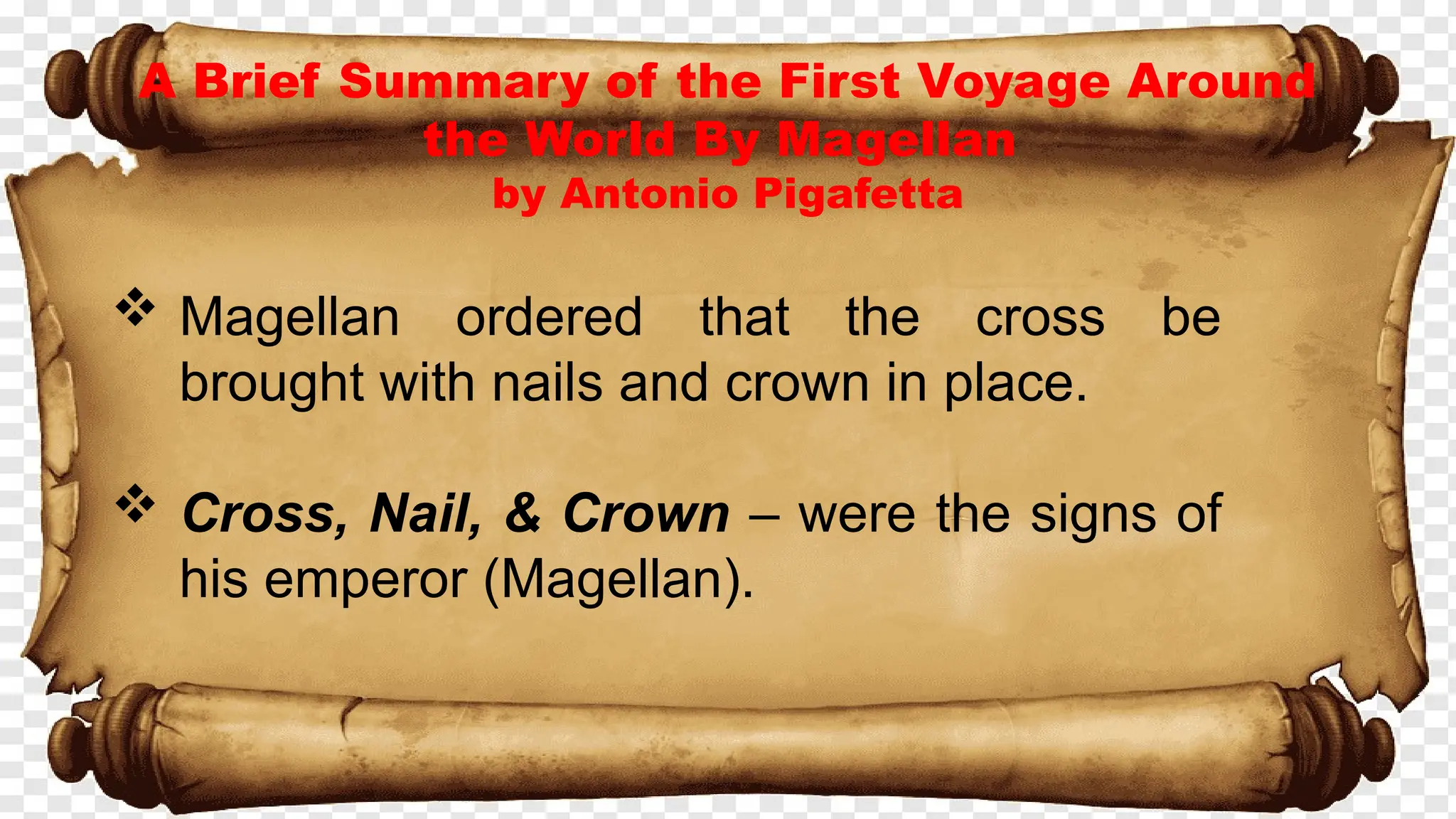A Brief Summary of the First Voyage Around
the World By Magellan
by Antonio Pigafetta
 Magellan ordered that the cross be
brought with nails and crown in place.
 Cross, Nail, & Crown – were the signs of
his emperor (Magellan).
 