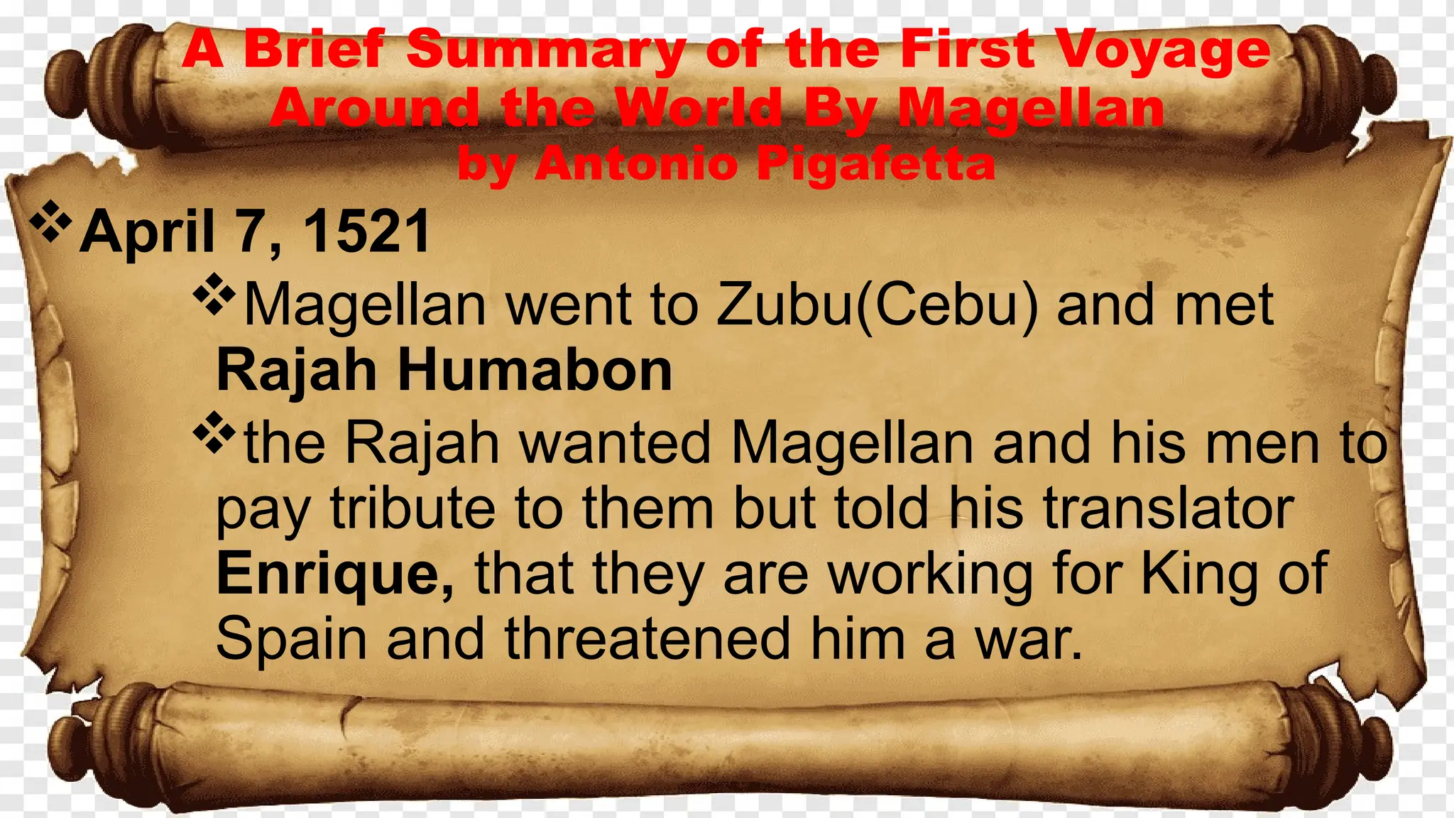 A Brief Summary of the First Voyage
Around the World By Magellan
by Antonio Pigafetta
April 7, 1521
Magellan went to Zubu(Cebu) and met
Rajah Humabon
the Rajah wanted Magellan and his men to
pay tribute to them but told his translator
Enrique, that they are working for King of
Spain and threatened him a war.
 